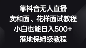 靠抖音无人直播，卖和面、花样面试教程，小白也能日入 500+，落地保姆级教程-副业吧创业